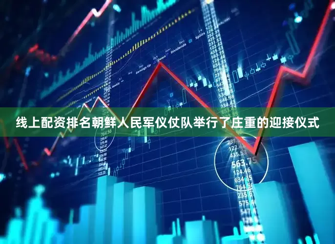 线上配资排名朝鲜人民军仪仗队举行了庄重的迎接仪式