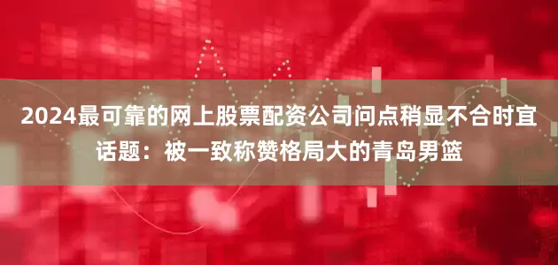 2024最可靠的网上股票配资公司问点稍显不合时宜话题：被一致称赞格局大的青岛男篮