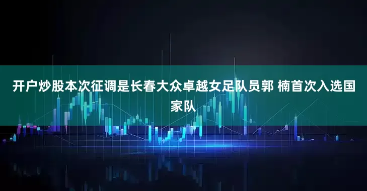 开户炒股本次征调是长春大众卓越女足队员郭 楠首次入选国家队